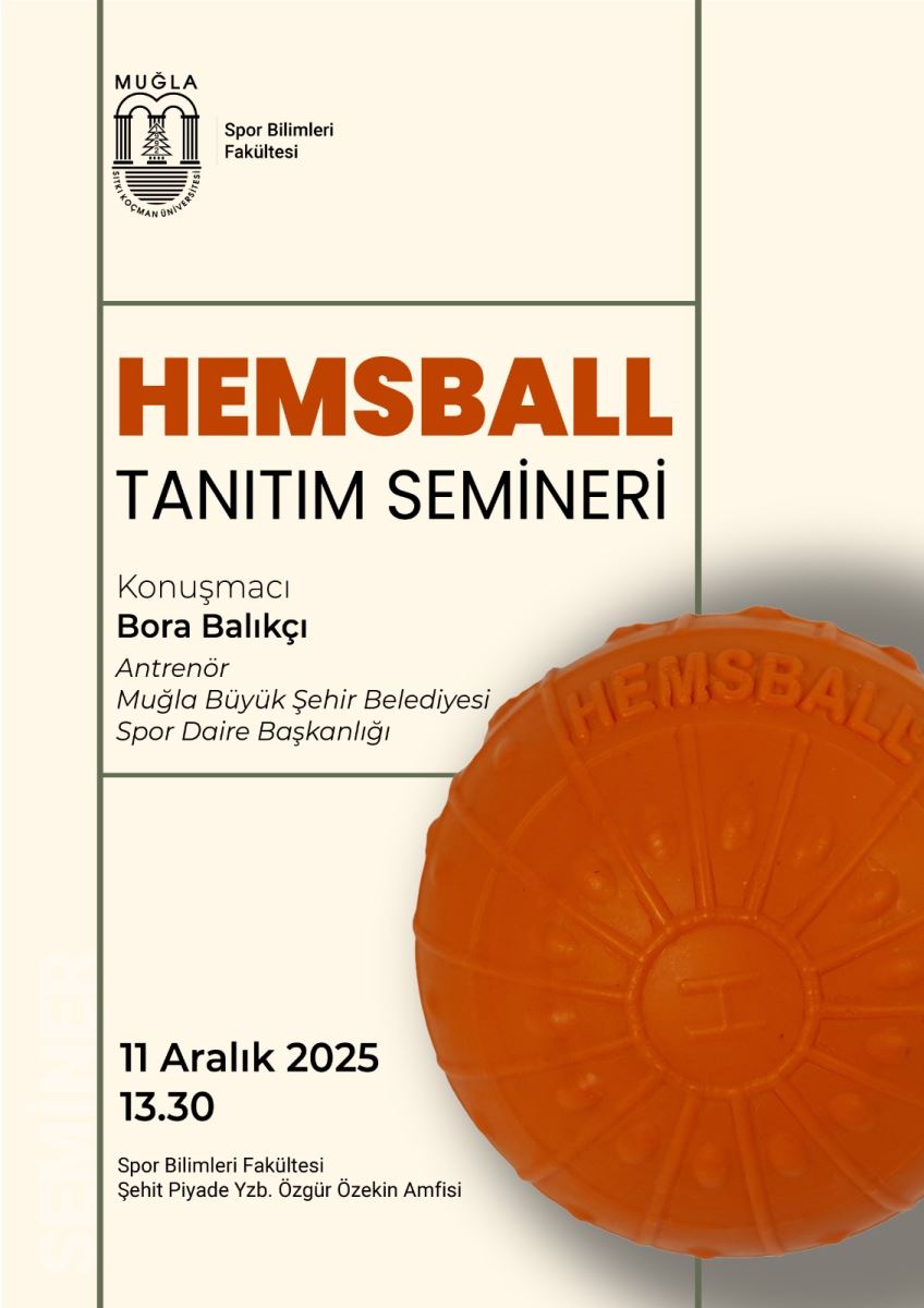 Afişin arka planı açık bej tonunda; sol ve sağda ince koyu çizgilerle bölümlere ayrılmış şekilde düzenlenmiş. Sağ üzerinde büyük, parlak turuncu renkte bir havuz topu/koşu topu görseliyle çarpıcı bir odak oluşturulmuş. Üst bölüm ve logolar:  Üst sol köşede Muğla Sıtkı Koçman Üniversitesi logosu ve yanında “Spor Bilimleri Fakültesi” yazısı bulunur. Afişin genel stilinde çağdaş, minimal bir tasarım hakim. Ana başlık ve metinler:  Sol üst tarafta büyük ve kalın harflerle “HEMSBALL” yazısı, turuncu renkte dikkat çekiyor. Aşağıda ise “TANITIM SEMİNERİ” ifadesi siyah/füme tonlarda daha sade bir yazı tipiyle yer alıyor. Konuşmacı bilgileri: “Konuşmacı Bora Balıkçı” ve “Antrenör Muğla Büyükşehir Belediyesi Spor Daire Başkanlığı” gibi tanımlamalar yer alıyor. Görsel öğe:  Afişin sağ tarafında büyük, parlak turuncu bir disk/kaplamaya benzeyen şekil var; üzerinde “HEMSBALL” yazısı görünecek şekilde konumlandırılmış. Bu küresel/daire şeklindeki öğe, afişin merkezi temasını temsil ediyor. Tarih, saat ve mekan:  Alt bölümde tarih ve saat: “11 Aralık 2025 13.30” yazıyor. Mevki bilgisi: “Spor Bilimleri Fakültesi Şehit Piyade Yzb. Özgür Özekin Amfisi” ifadesi mevcut. Ek bilgiler:  Afişin alt kısmında, etkinliğin düzenlendiği fakülte ve amfi adı gibi bilgiler okunabilir şekilde bulunuyor. Erişilebilirlik için kısa bir özet metin önerisi:  Başlık: Hemsball Tanıtım Semineri Konuşmacı: Bora Balıkçı (Antrenör, Muğla Büyükşehir Belediyesi Spor Daire Başkanlığı) Tarih ve saat: 11 Aralık 2025, 13:30 Yer: Spor Bilimleri Fakültesi, Şehit Piyade Yzb. Özgür Özekin Amfisi Görsel betimleme: Afiş, sağda büyük turuncu bir daire/koordinat. İçerikte tekil bir top figürü veya havuz görseliyle birleşen güçlü bir optik vurgu var.